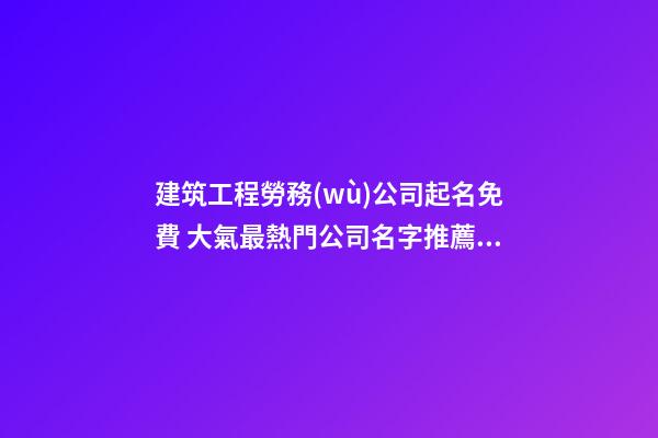 建筑工程勞務(wù)公司起名免費 大氣最熱門公司名字推薦,起名之家-第1張-公司起名-玄機派